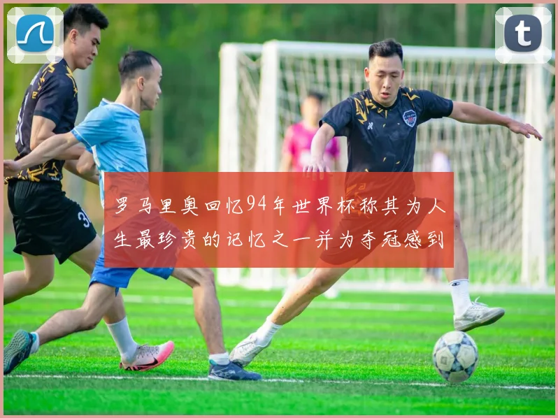 罗马里奥回忆94年世界杯称其为人生最珍贵的记忆之一并为夺冠感到自豪