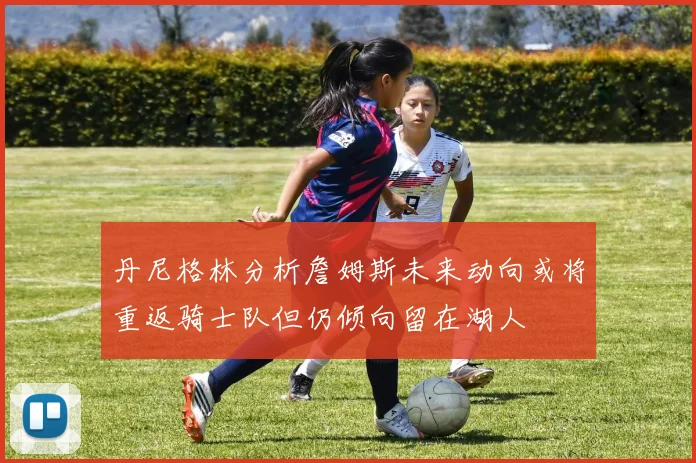 丹尼格林分析詹姆斯未来动向或将重返骑士队但仍倾向留在湖人