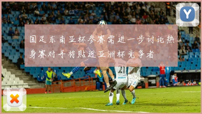 国足东南亚杯参赛需进一步讨论热身赛对手将贴近亚洲杯竞争者