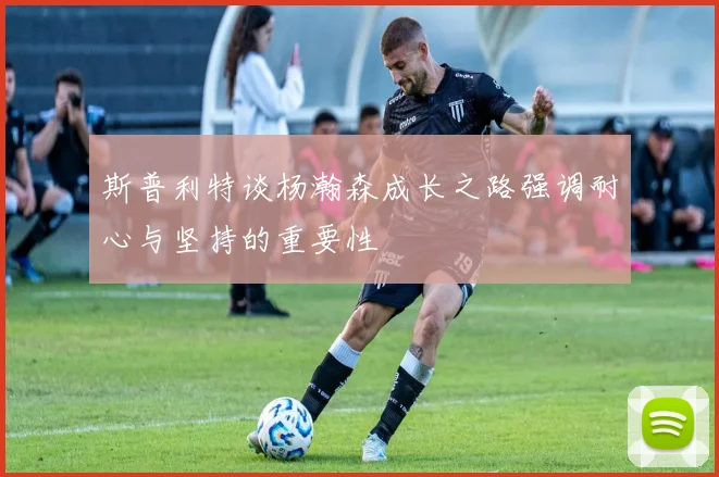 斯普利特谈杨瀚森成长之路强调耐心与坚持的重要性