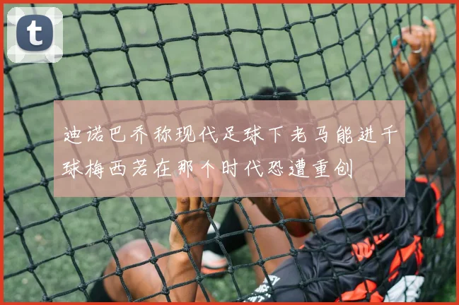 迪诺巴乔称现代足球下老马能进千球梅西若在那个时代恐遭重创