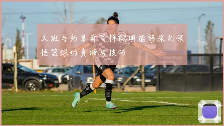 文班与约基奇同样聪明能够深刻领悟篮球的真谛与技巧