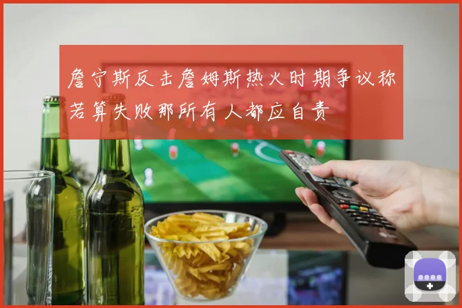 詹宁斯反击詹姆斯热火时期争议称若算失败那所有人都应自责