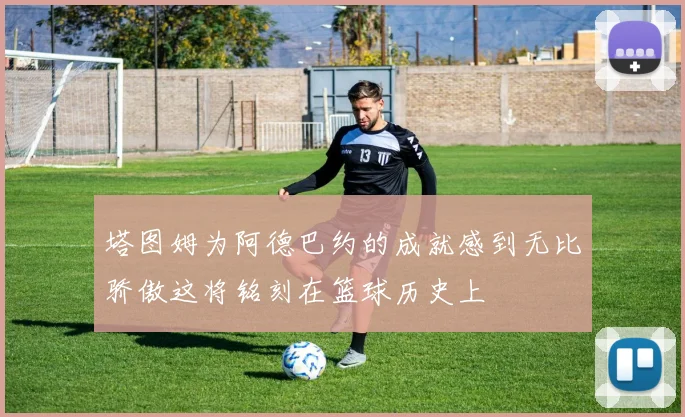 塔图姆为阿德巴约的成就感到无比骄傲这将铭刻在篮球历史上