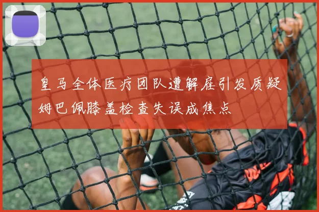 皇马全体医疗团队遭解雇引发质疑姆巴佩膝盖检查失误成焦点