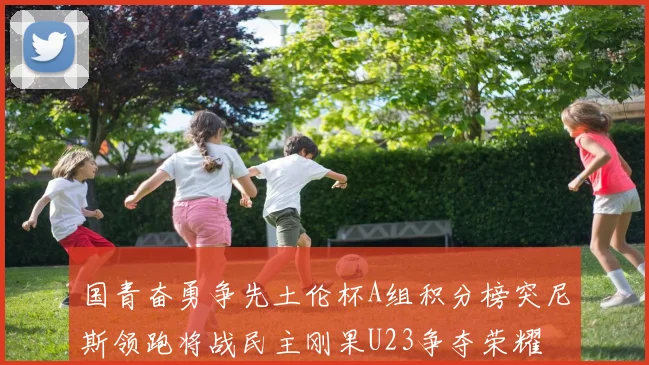 国青奋勇争先土伦杯A组积分榜突尼斯领跑将战民主刚果U23争夺荣耀