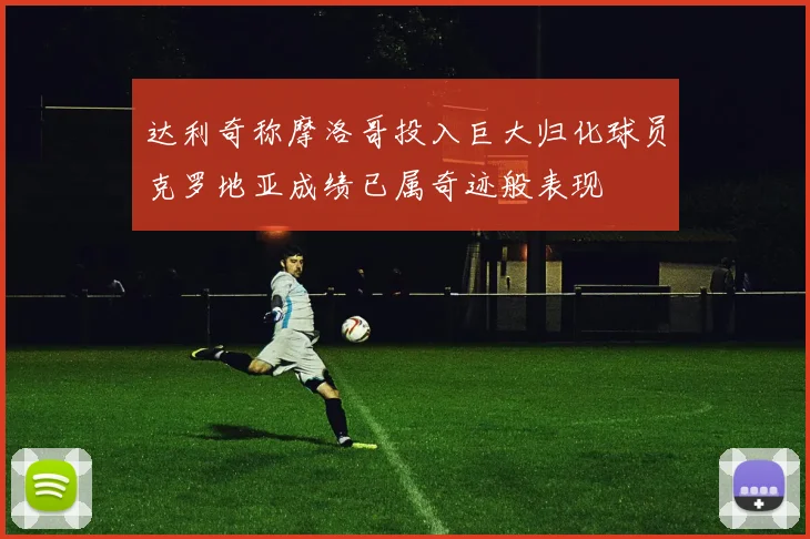 达利奇称摩洛哥投入巨大归化球员克罗地亚成绩已属奇迹般表现