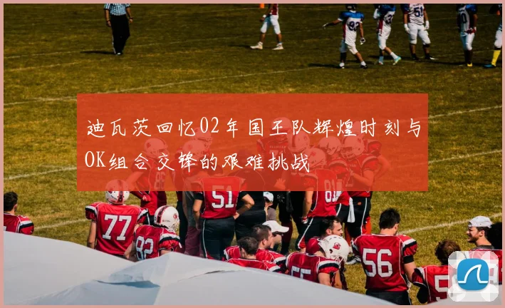 迪瓦茨回忆02年国王队辉煌时刻与OK组合交锋的艰难挑战