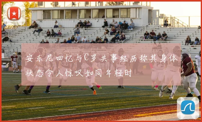 安东尼回忆与C罗共事经历称其身体状态令人惊叹如同年轻时
