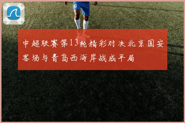 中超联赛第13轮精彩对决北京国安客场与青岛西海岸战成平局