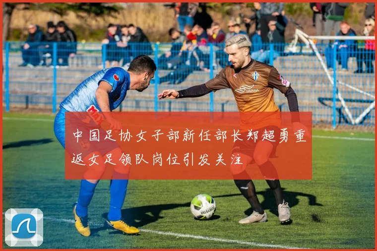 中国足协女子部新任部长郑超勇重返女足领队岗位引发关注