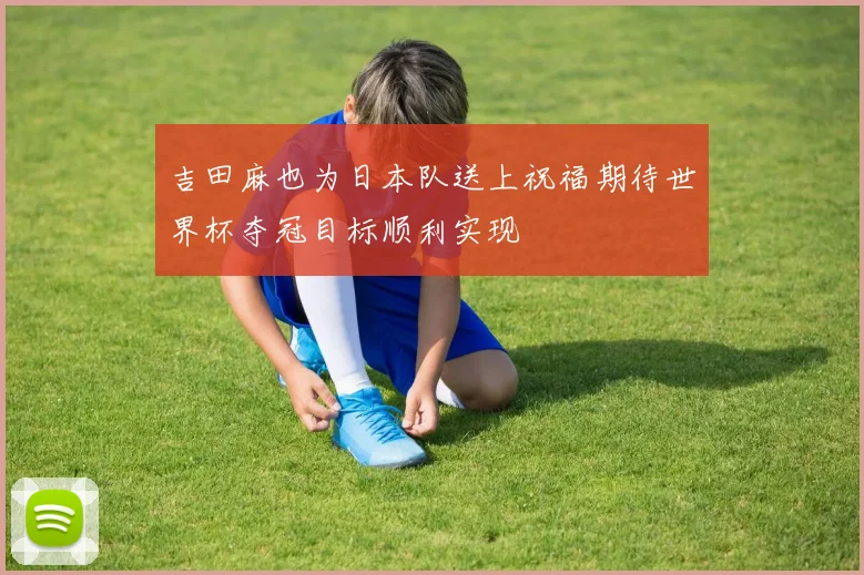吉田麻也为日本队送上祝福期待世界杯夺冠目标顺利实现