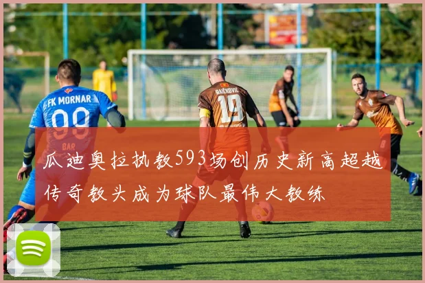 瓜迪奥拉执教593场创历史新高超越传奇教头成为球队最伟大教练