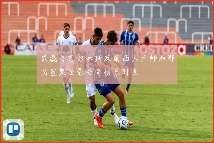 武磊与巴尔加斯及前西人主帅加耶戈重聚合影分享快乐时光
