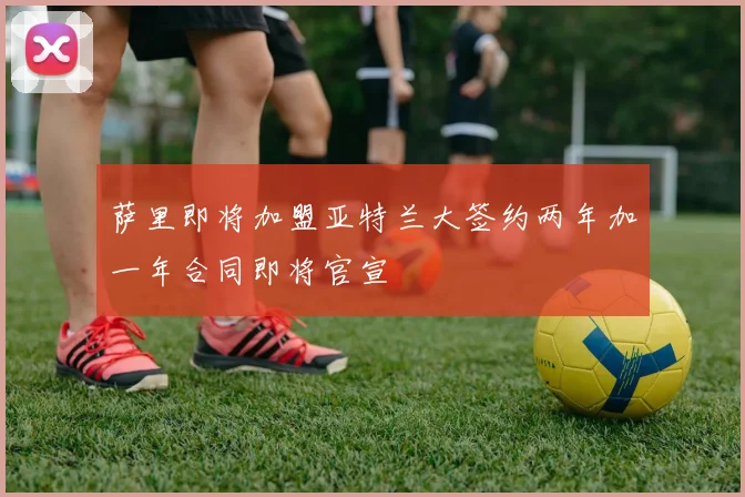 萨里即将加盟亚特兰大签约两年加一年合同即将官宣