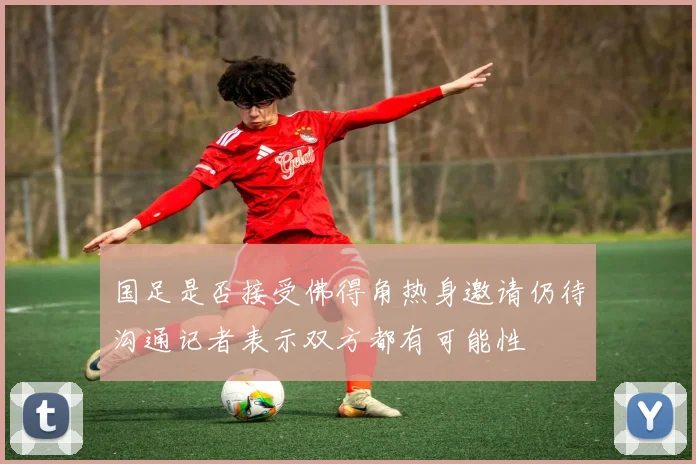 国足是否接受佛得角热身邀请仍待沟通记者表示双方都有可能性
