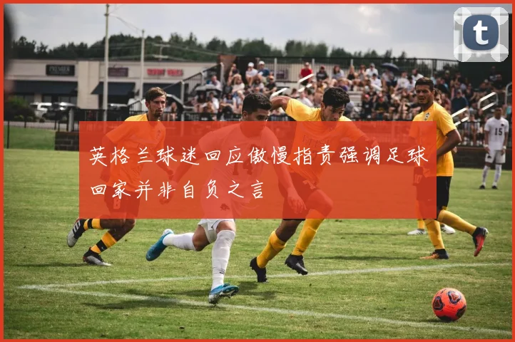 英格兰球迷回应傲慢指责强调足球回家并非自负之言