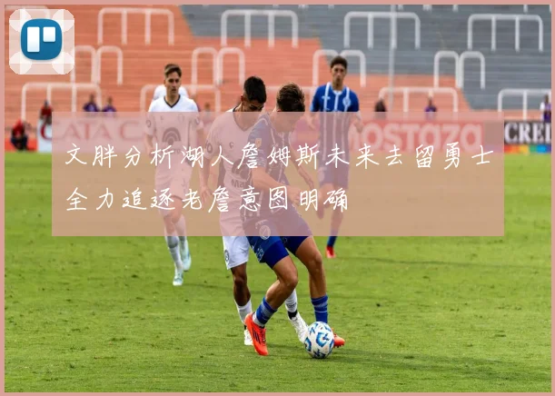 文胖分析湖人詹姆斯未来去留勇士全力追逐老詹意图明确